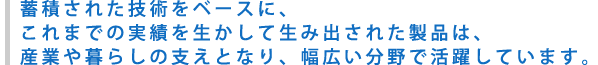 蓄積された技術をベースに、これまでの実績を生かして生み出された製品は、産業や暮らしの支えとなり、幅広い分野で活躍しています。